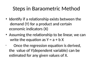 Steps in Baraometric Method
• Identify if a relationship exists between the
demand (Y) for a product and certain
economic indicators (X)
• Assuming the relationship to be linear, we can
write the equation as Y = a + b X
• Once the regression equation is derived,
the value of Y(dependent variable) can be
estimated for any given values of X.
 