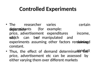 Controlled Experiments
• The researcher varies
separately
determinants (for example:
price, advertisement expenditures
etc) of
which can be manipulated and
certain
income,
demand
conduct
experiments assuming other factors remaining
constant.
• Thus, the effect of demand determinants like
price, advertisement etc can be assessed by
either varying them over different markets
 