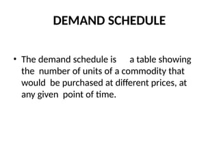 DEMAND SCHEDULE
• The demand schedule is a table showing
the number of units of a commodity that
would be purchased at different prices, at
any given point of time.
 