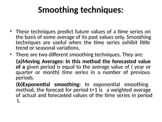 Smoothing techniques:
• These techniques predict future values of a time series on
the basis of some average of its past values only. Smoothing
techniques are useful when the time series exhibit little
trend or seasonal variations.
• There are two different smoothing techniques. They are:
(a)Moving Averages: In this method the forecasted value
of a given period is equal to the average value of ( year or
quarter or month) time series in a number of previous
periods.
(b)Exponential smoothing: In exponential smoothing
method, the forecast for period t+1 is a weighted average
of actual and forecasted values of the time series in period
t.
 