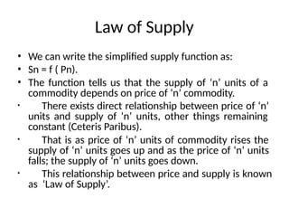 Law of Supply
• We can write the simplified supply function as:
• Sn = f ( Pn).
• The function tells us that the supply of ‘n’ units of a
commodity depends on price of ‘n’ commodity.
• There exists direct relationship between price of ‘n’
units and supply of ‘n’ units, other things remaining
constant (Ceteris Paribus).
• That is as price of ‘n’ units of commodity rises the
supply of ‘n’ units goes up and as the price of ‘n’ units
falls; the supply of ‘n’ units goes down.
• This relationship between price and supply is known
as ‘Law of Supply’.
 