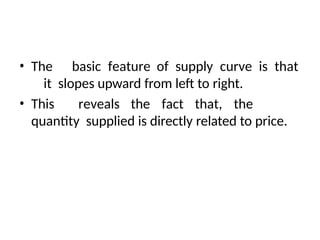 • The basic feature of supply curve is that
it slopes upward from left to right.
• This reveals the fact that, the
quantity supplied is directly related to price.
 