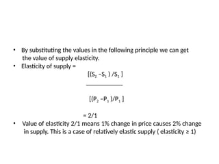• By substituting the values in the following principle we can get
the value of supply elasticity.
• Elasticity of supply =
[(S2 –S1 ) /S1 ]
[(P2 –P1 )/P1 ]
= 2/1
• Value of elasticity 2/1 means 1% change in price causes 2% change
in supply. This is a case of relatively elastic supply ( elasticity ≥ 1)
 
