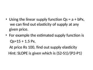 • Using the linear supply function Qs = a + bPx,
we can find out elasticity of supply at any
given price.
• For example the estimated supply function is
Qs=15 + 1.5 Px.
At price Rs 100, find out supply elasticity
Hint: SLOPE is given which is (S2-S1)/(P2-P1)
 