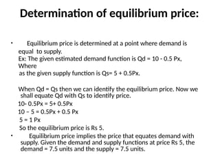 Determination of equilibrium price:
• Equilibrium price is determined at a point where demand is
equal to supply.
Ex: The given estimated demand function is Qd = 10 - 0.5 Px,
Where
as the given supply function is Qs= 5 + 0.5Px.
When Qd = Qs then we can identify the equilibrium price. Now we
shall equate Qd with Qs to identify price.
10- 0.5Px = 5+ 0.5Px
10 – 5 = 0.5Px + 0.5 Px
5 = 1 Px
So the equilibrium price is Rs 5.
• Equilibrium price implies the price that equates demand with
supply. Given the demand and supply functions at price Rs 5, the
demand = 7.5 units and the supply = 7.5 units.
 