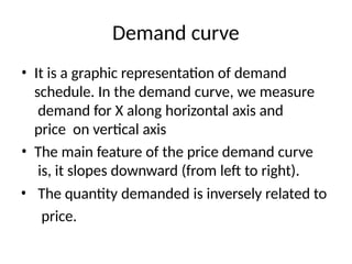 Demand curve
• It is a graphic representation of demand
schedule. In the demand curve, we measure
demand for X along horizontal axis and
price on vertical axis
• The main feature of the price demand curve
is, it slopes downward (from left to right).
• The quantity demanded is inversely related to
price.
 