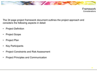 Framework
Considerations
30
The 34 page project framework document outlines the project approach and
considers the following aspects in detail:
• Project Definition
• Project Scope
• Project Plan
• Key Participants
• Project Constraints and Risk Assessment
• Project Principles and Communication
 