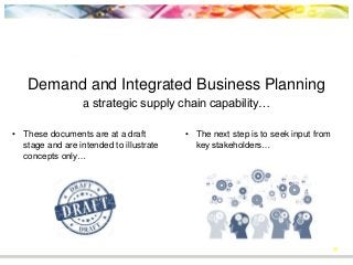 39
Demand and Integrated Business Planning
a strategic supply chain capability…
• These documents are at a draft
stage and are intended to illustrate
concepts only…
• The next step is to seek input from
key stakeholders…
 