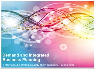 Demand and
Integrated Business
Planning
A story about a strategic
supply chain capability (Jun 2016)
 