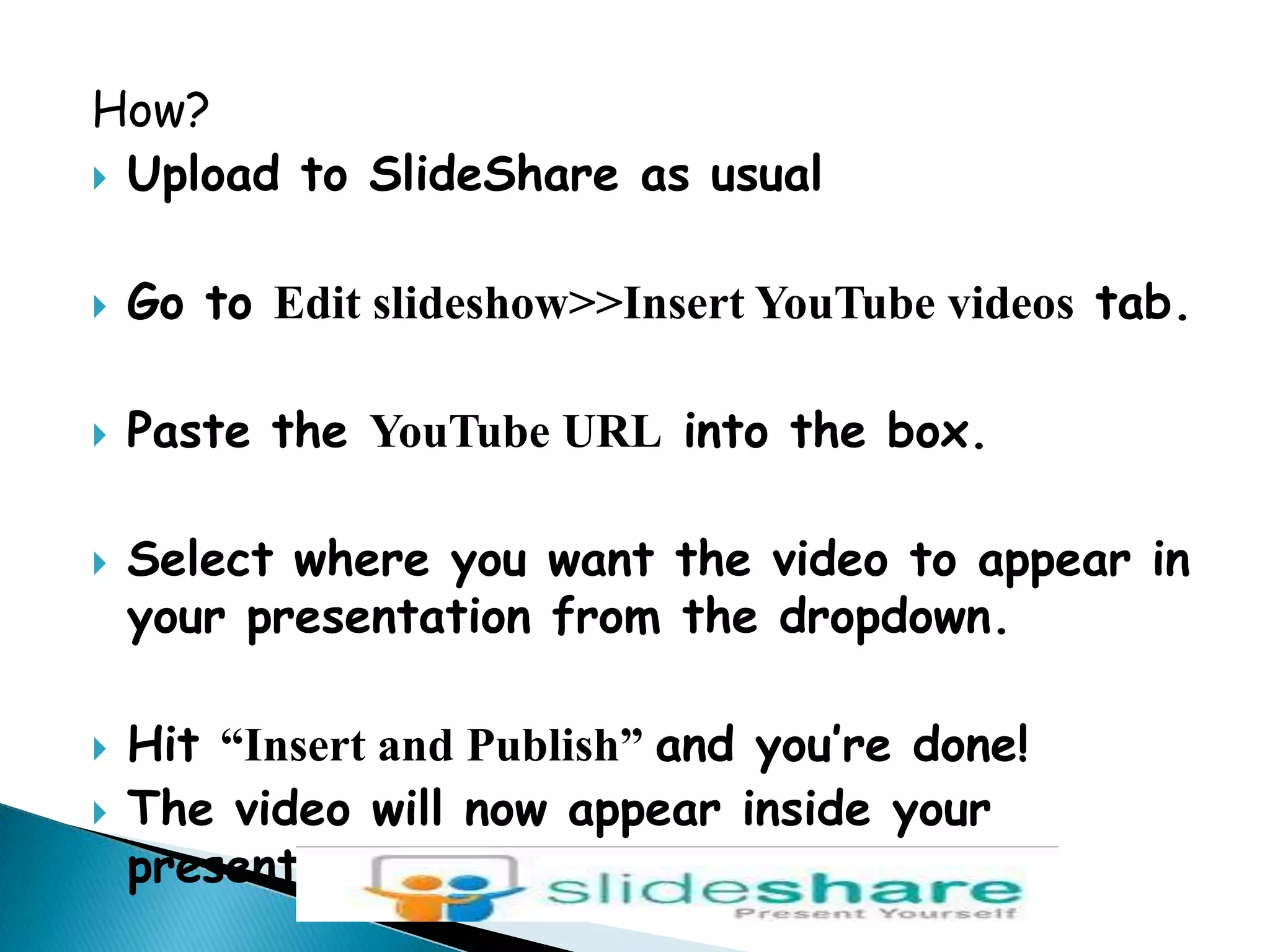 How?Upload to SlideShare as usualGo to Edit slideshow&gt;&gt;Insert YouTube videos tab.Paste the YouTube URL into the box.Select where you want the video to appear in your presentation from the dropdown.Hit “Insert and Publish” and you’re done!The video will now appear inside your presentation.