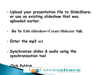 Upload your presentation file to SlideShare; or use an existing slideshow that was uploaded earlier. Go to Edit slideshow&gt;Create Slidecast tab. Enter the mp3 urlSynchronize slides & audio using the synchronization toolClick Publish