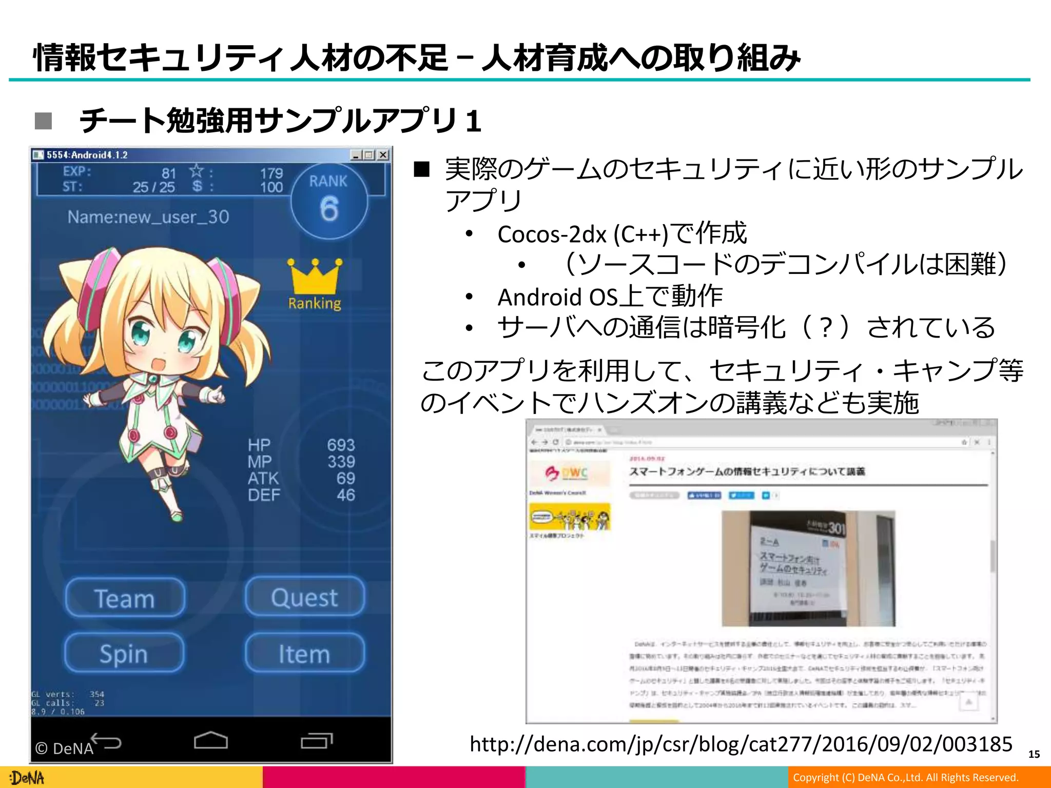 Copyright (C) DeNA Co.,Ltd. All Rights Reserved.
情報セキュリティ人材の不足 – 人材育成への取り組み
 実際のゲームのセキュリティに近い形のサンプル
アプリ
• Cocos-2dx (C++)で作成
• （ソースコードのデコンパイルは困難）
• Android OS上で動作
• サーバへの通信は暗号化（？）されている
このアプリを利用して、セキュリティ・キャンプ等
のイベントでハンズオンの講義なども実施
http://dena.com/jp/csr/blog/cat277/2016/09/02/003185© DeNA
 チート勉強用サンプルアプリ１
15
 