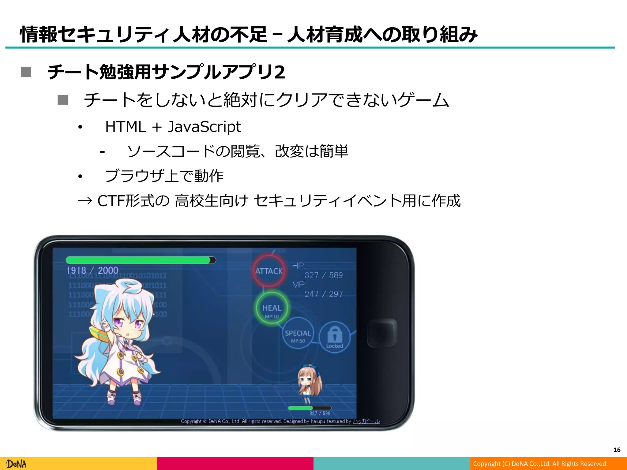 Copyright (C) DeNA Co.,Ltd. All Rights Reserved.
情報セキュリティ人材の不足 – 人材育成への取り組み
 チート勉強用サンプルアプリ2
 チートをしないと絶対にクリアできないゲーム
• HTML + JavaScript
⁃ ソースコードの閲覧、改変は簡単
• ブラウザ上で動作
→ CTF形式の 高校生向け セキュリティイベント用に作成
16
 