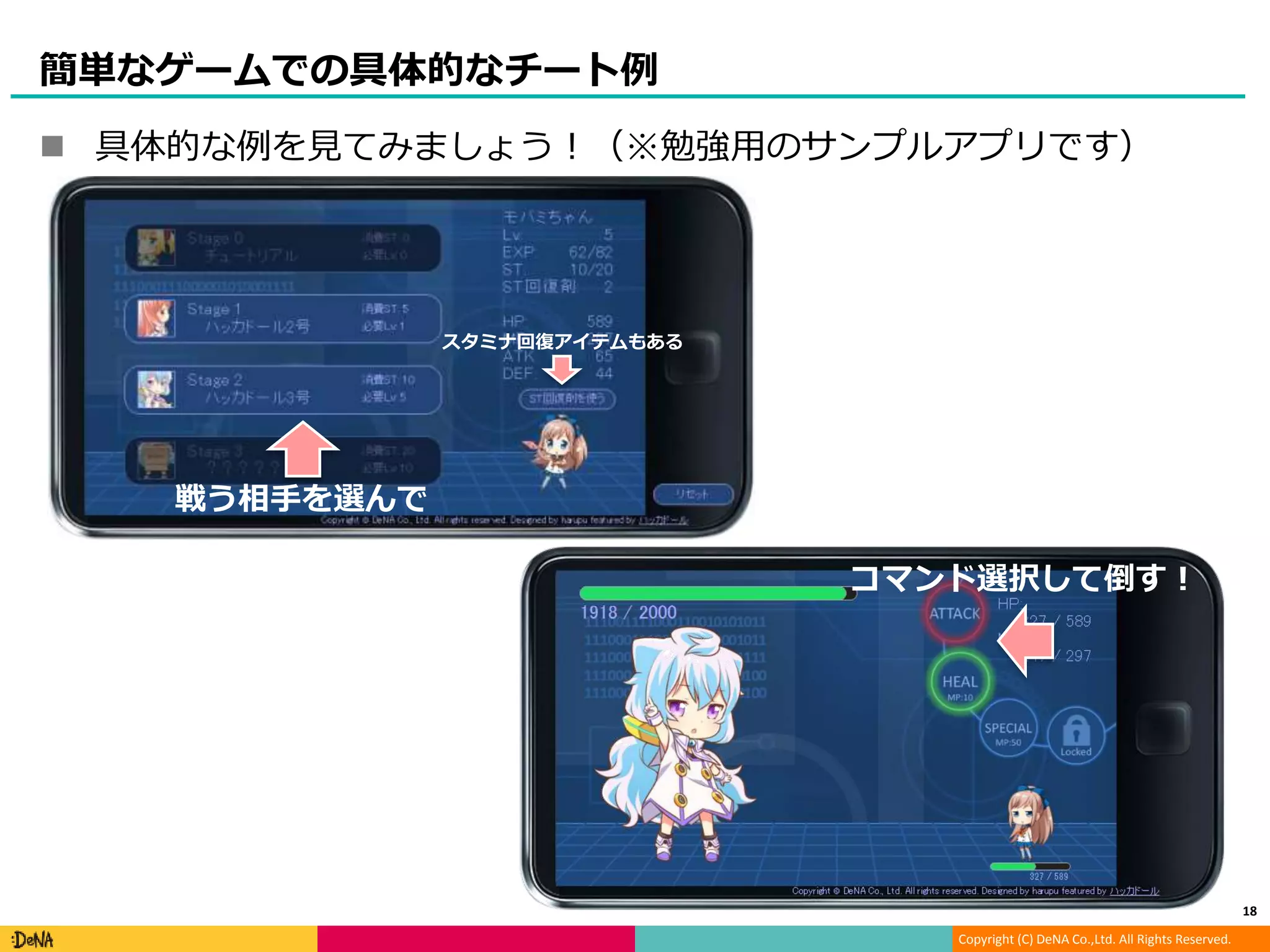 Copyright (C) DeNA Co.,Ltd. All Rights Reserved.
簡単なゲームでの具体的なチート例
 具体的な例を見てみましょう！（※勉強用のサンプルアプリです）
18
戦う相手を選んで
コマンド選択して倒す！
スタミナ回復アイテムもある
 