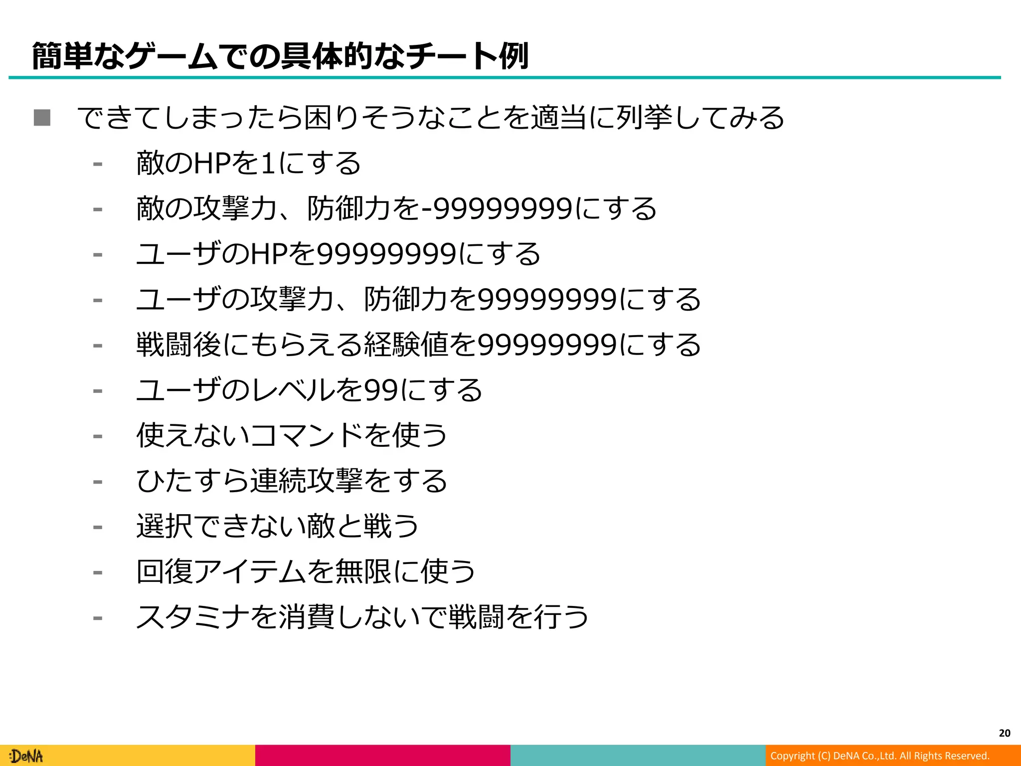 Copyright (C) DeNA Co.,Ltd. All Rights Reserved.
簡単なゲームでの具体的なチート例
 できてしまったら困りそうなことを適当に列挙してみる
⁃ 敵のHPを1にする
⁃ 敵の攻撃力、防御力を-99999999にする
⁃ ユーザのHPを99999999にする
⁃ ユーザの攻撃力、防御力を99999999にする
⁃ 戦闘後にもらえる経験値を99999999にする
⁃ ユーザのレベルを99にする
⁃ 使えないコマンドを使う
⁃ ひたすら連続攻撃をする
⁃ 選択できない敵と戦う
⁃ 回復アイテムを無限に使う
⁃ スタミナを消費しないで戦闘を行う
20
 