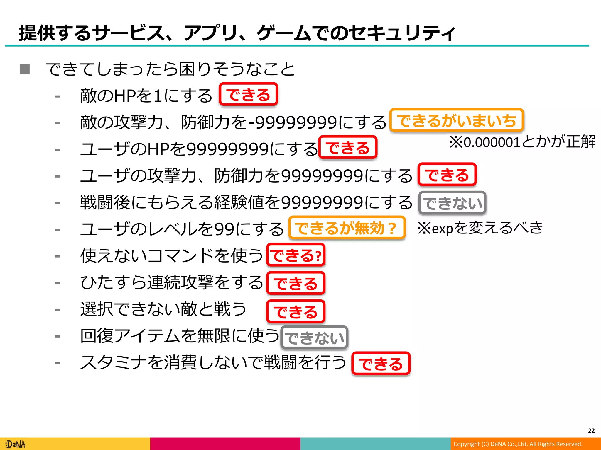 Copyright (C) DeNA Co.,Ltd. All Rights Reserved.
提供するサービス、アプリ、ゲームでのセキュリティ
 できてしまったら困りそうなこと
⁃ 敵のHPを1にする
⁃ 敵の攻撃力、防御力を-99999999にする
⁃ ユーザのHPを99999999にする
⁃ ユーザの攻撃力、防御力を99999999にする
⁃ 戦闘後にもらえる経験値を99999999にする
⁃ ユーザのレベルを99にする
⁃ 使えないコマンドを使う
⁃ ひたすら連続攻撃をする
⁃ 選択できない敵と戦う
⁃ 回復アイテムを無限に使う
⁃ スタミナを消費しないで戦闘を行う
22
できる
できるがいまいち
※0.000001とかが正解できる
できる
できる?
できる
できる
できる
できるが無効？ ※expを変えるべき
できない
できない
 