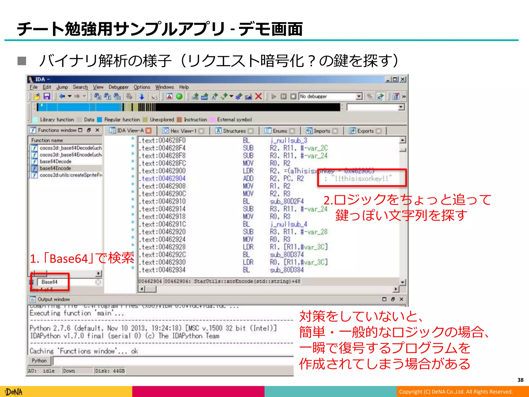 Copyright (C) DeNA Co.,Ltd. All Rights Reserved.
チート勉強用サンプルアプリ - デモ画面
 バイナリ解析の様子（リクエスト暗号化？の鍵を探す）
対策をしていないと、
簡単・一般的なロジックの場合、
一瞬で復号するプログラムを
作成されてしまう場合がある
1. ｢Base64｣で検索
2.ロジックをちょっと追って
鍵っぽい文字列を探す
38
 