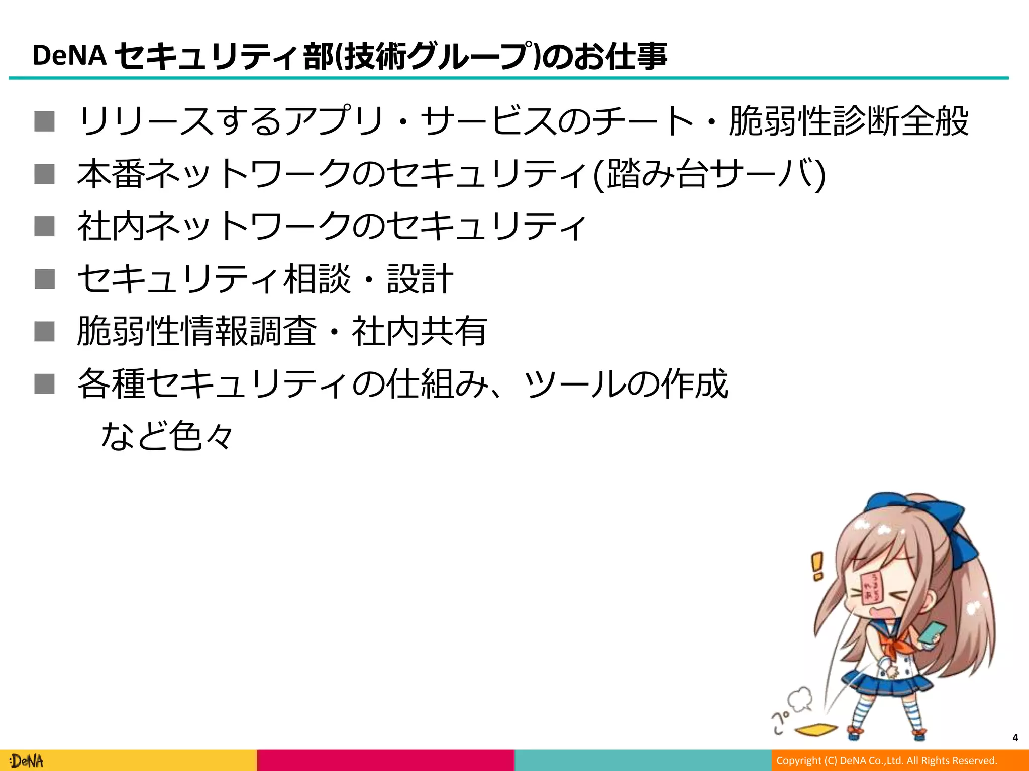 Copyright (C) DeNA Co.,Ltd. All Rights Reserved.
DeNA セキュリティ部(技術グループ)のお仕事
 リリースするアプリ・サービスのチート・脆弱性診断全般
 本番ネットワークのセキュリティ(踏み台サーバ)
 社内ネットワークのセキュリティ
 セキュリティ相談・設計
 脆弱性情報調査・社内共有
 各種セキュリティの仕組み、ツールの作成
など色々
4
 