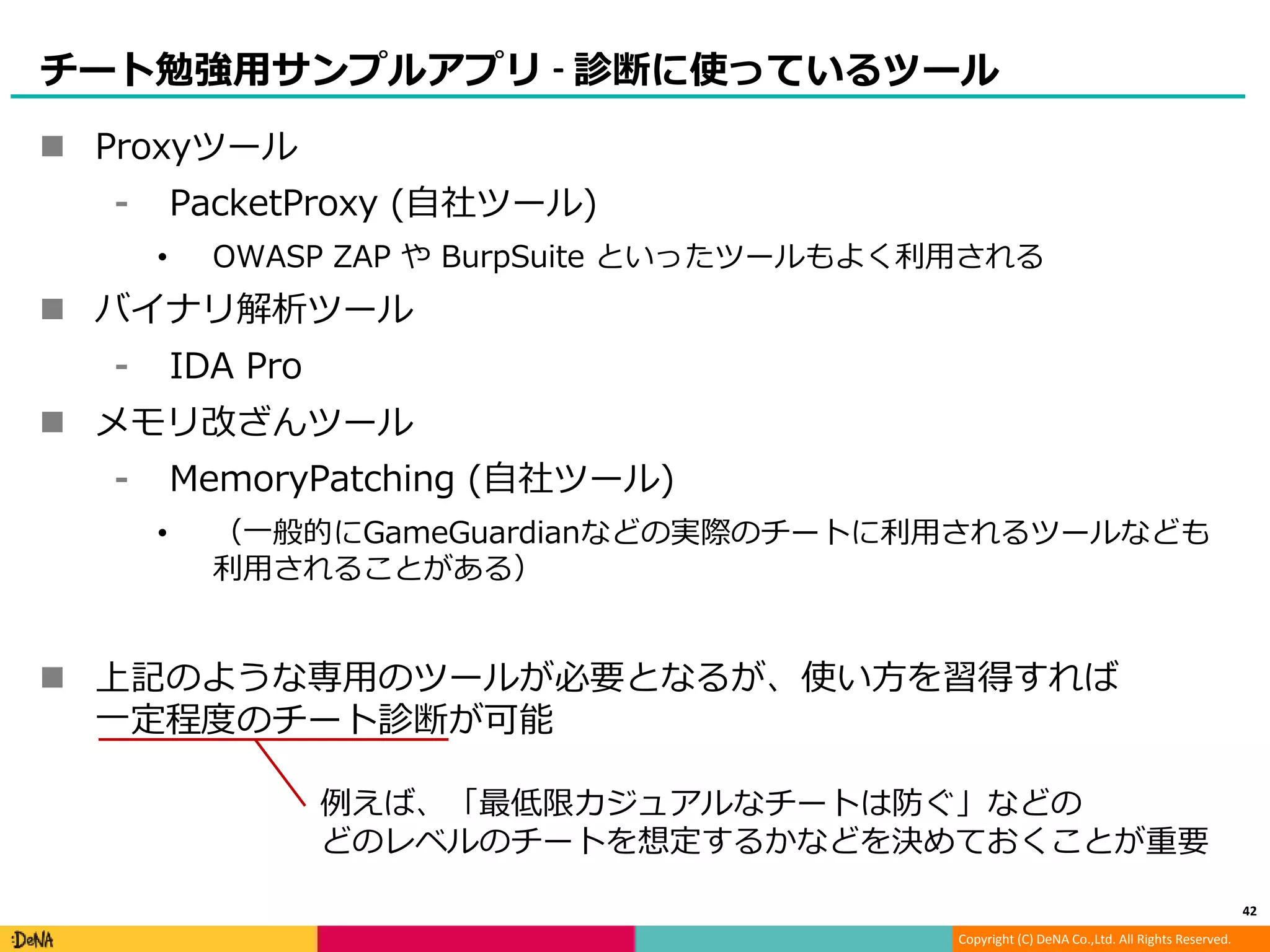 Copyright (C) DeNA Co.,Ltd. All Rights Reserved.
チート勉強用サンプルアプリ - 診断に使っているツール
 Proxyツール
⁃ PacketProxy (自社ツール)
• OWASP ZAP や BurpSuite といったツールもよく利用される
 バイナリ解析ツール
⁃ IDA Pro
 メモリ改ざんツール
⁃ MemoryPatching (自社ツール)
• （一般的にGameGuardianなどの実際のチートに利用されるツールなども
利用されることがある）
 上記のような専用のツールが必要となるが、使い方を習得すれば
一定程度のチート診断が可能
42
例えば、「最低限カジュアルなチートは防ぐ」などの
どのレベルのチートを想定するかなどを決めておくことが重要
 