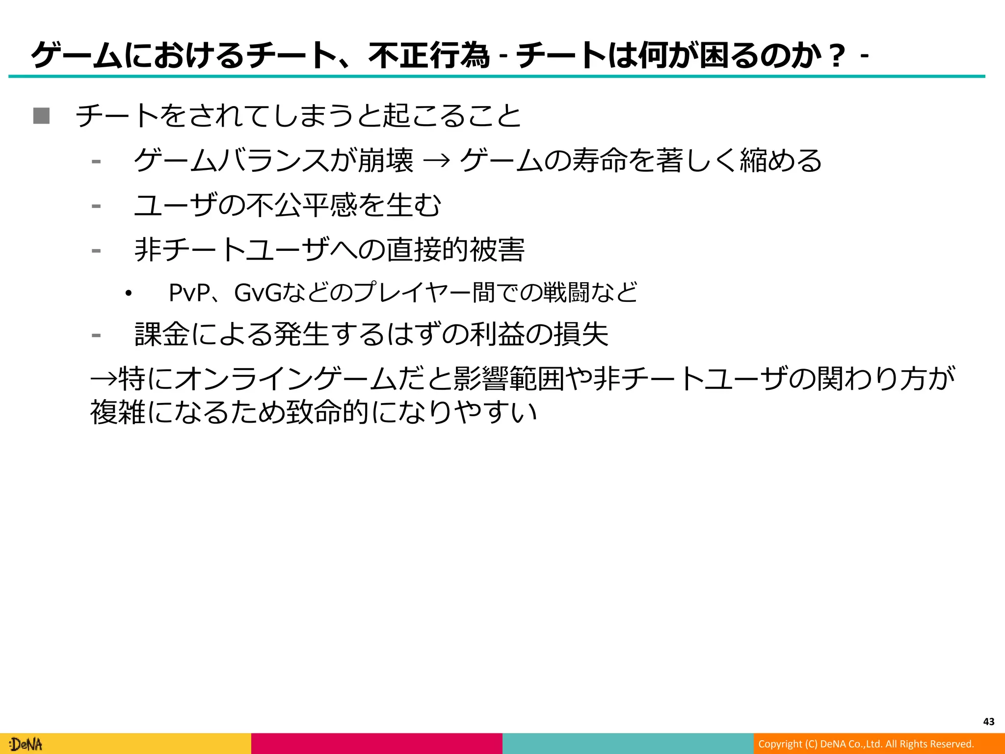 Copyright (C) DeNA Co.,Ltd. All Rights Reserved.
ゲームにおけるチート、不正行為 - チートは何が困るのか？ -
 チートをされてしまうと起こること
⁃ ゲームバランスが崩壊 → ゲームの寿命を著しく縮める
⁃ ユーザの不公平感を生む
⁃ 非チートユーザへの直接的被害
• PvP、GvGなどのプレイヤー間での戦闘など
⁃ 課金による発生するはずの利益の損失
→特にオンラインゲームだと影響範囲や非チートユーザの関わり方が
複雑になるため致命的になりやすい
43
 