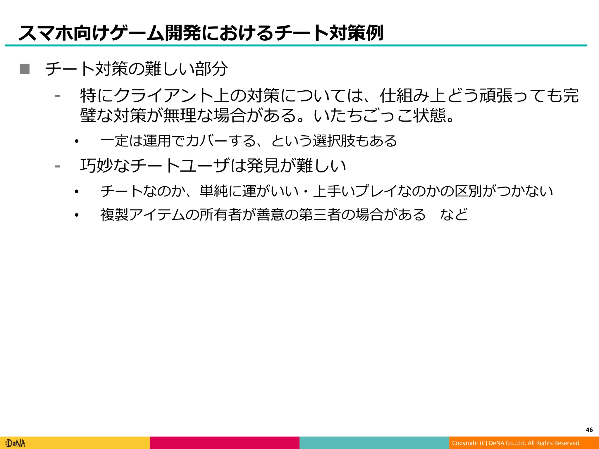 Copyright (C) DeNA Co.,Ltd. All Rights Reserved.
スマホ向けゲーム開発におけるチート対策例
 チート対策の難しい部分
⁃ 特にクライアント上の対策については、仕組み上どう頑張っても完
璧な対策が無理な場合がある。いたちごっこ状態。
• 一定は運用でカバーする、という選択肢もある
⁃ 巧妙なチートユーザは発見が難しい
• チートなのか、単純に運がいい・上手いプレイなのかの区別がつかない
• 複製アイテムの所有者が善意の第三者の場合がある など
46
 