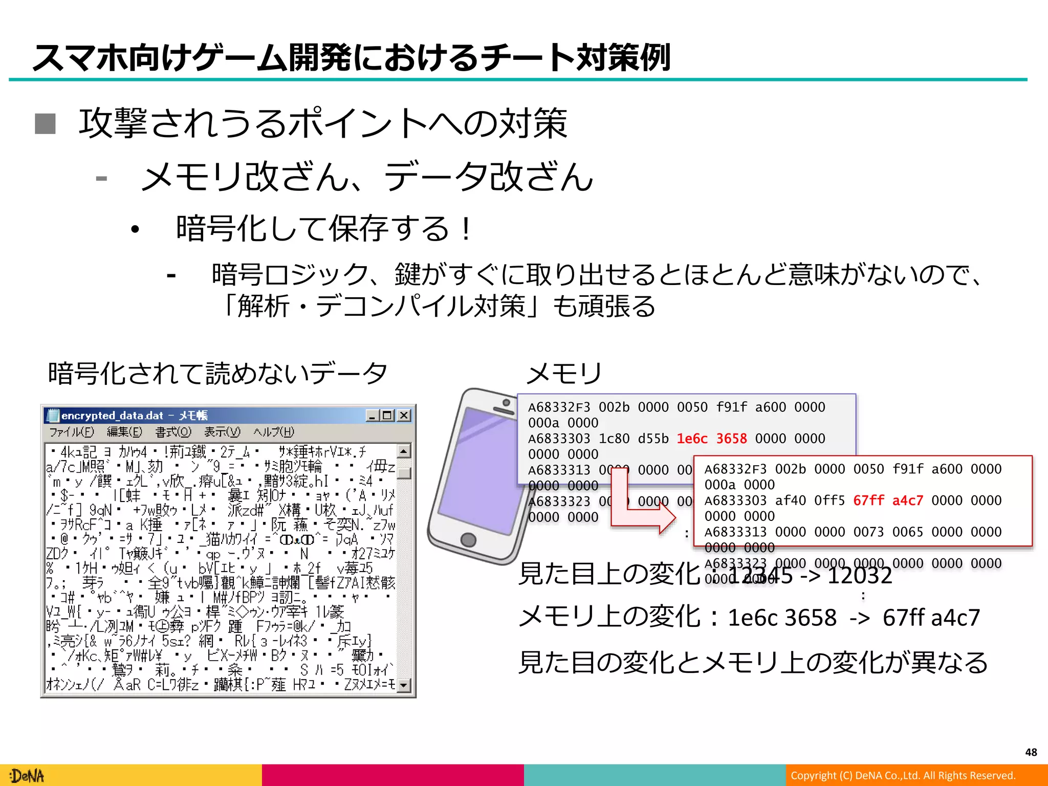 Copyright (C) DeNA Co.,Ltd. All Rights Reserved.
スマホ向けゲーム開発におけるチート対策例
 攻撃されうるポイントへの対策
⁃ メモリ改ざん、データ改ざん
• 暗号化して保存する！
⁃ 暗号ロジック、鍵がすぐに取り出せるとほとんど意味がないので、
「解析・デコンパイル対策」も頑張る
48
A68332F3 002b 0000 0050 f91f a600 0000
000a 0000
A6833303 1c80 d55b 1e6c 3658 0000 0000
0000 0000
A6833313 0000 0000 0073 0065 0000 0000
0000 0000
A6833323 0000 0000 0000 0000 0000 0000
0000 0000
:
A68332F3 002b 0000 0050 f91f a600 0000
000a 0000
A6833303 af40 0ff5 67ff a4c7 0000 0000
0000 0000
A6833313 0000 0000 0073 0065 0000 0000
0000 0000
A6833323 0000 0000 0000 0000 0000 0000
0000 0000
:
メモリ
見た目の変化とメモリ上の変化が異なる
見た目上の変化：12345 -> 12032
メモリ上の変化：1e6c 3658 -> 67ff a4c7
暗号化されて読めないデータ
 