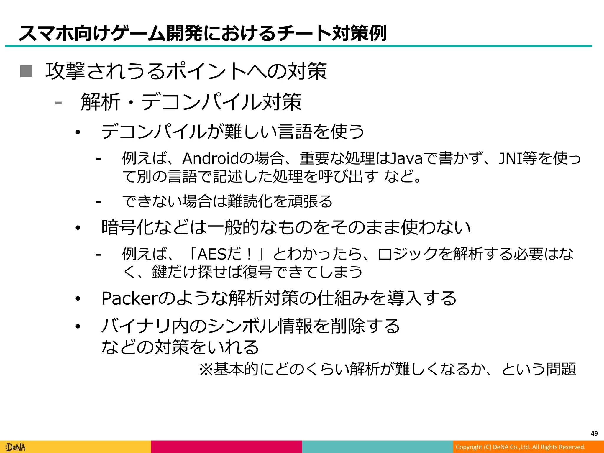 Copyright (C) DeNA Co.,Ltd. All Rights Reserved.
スマホ向けゲーム開発におけるチート対策例
 攻撃されうるポイントへの対策
⁃ 解析・デコンパイル対策
• デコンパイルが難しい言語を使う
⁃ 例えば、Androidの場合、重要な処理はJavaで書かず、JNI等を使っ
て別の言語で記述した処理を呼び出す など。
⁃ できない場合は難読化を頑張る
• 暗号化などは一般的なものをそのまま使わない
⁃ 例えば、「AESだ！」とわかったら、ロジックを解析する必要はな
く、鍵だけ探せば復号できてしまう
• Packerのような解析対策の仕組みを導入する
• バイナリ内のシンボル情報を削除する
などの対策をいれる
49
※基本的にどのくらい解析が難しくなるか、という問題
 