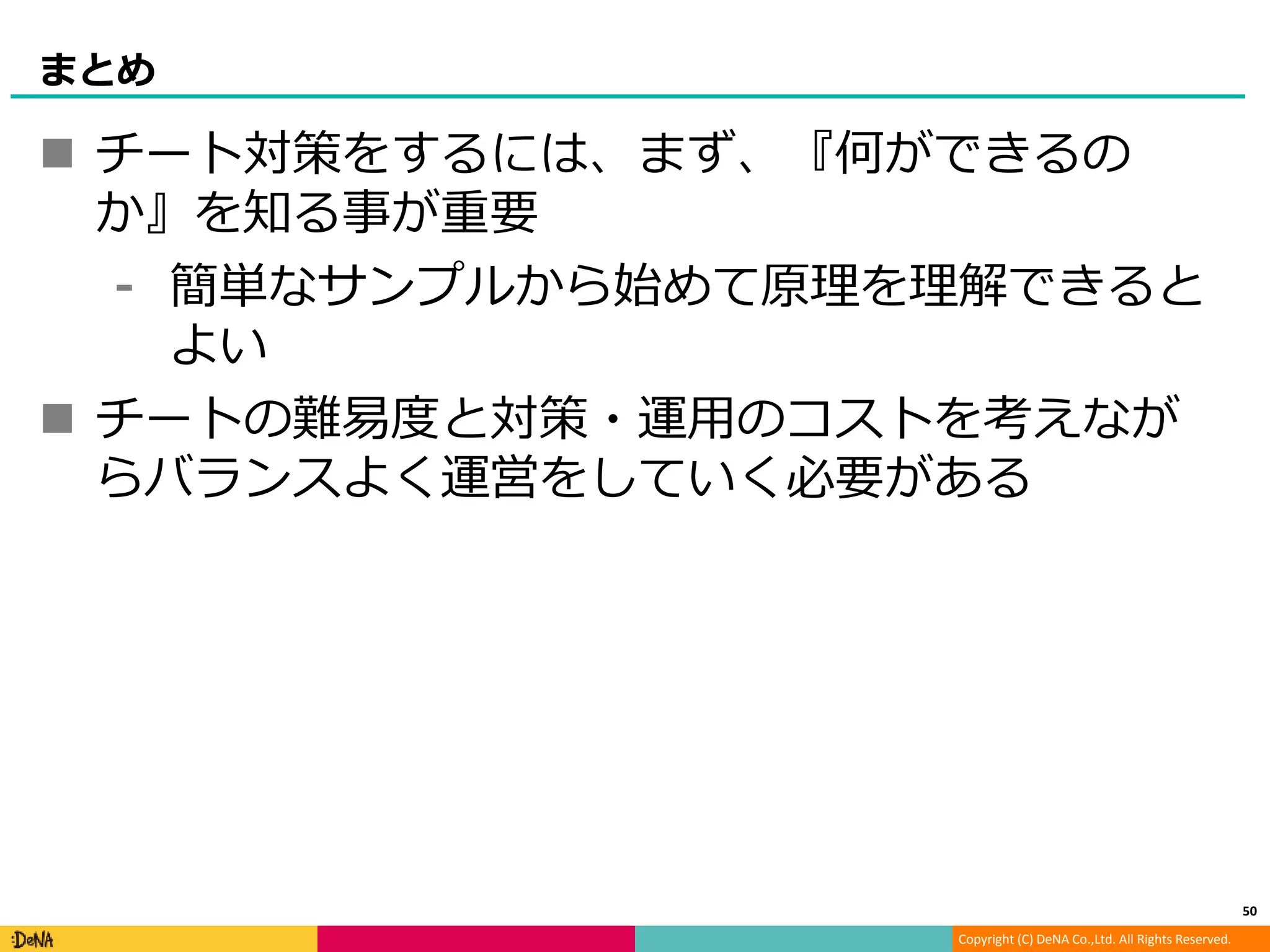Copyright (C) DeNA Co.,Ltd. All Rights Reserved.
まとめ
 チート対策をするには、まず、『何ができるの
か』を知る事が重要
⁃ 簡単なサンプルから始めて原理を理解できると
よい
 チートの難易度と対策・運用のコストを考えなが
らバランスよく運営をしていく必要がある
50
 