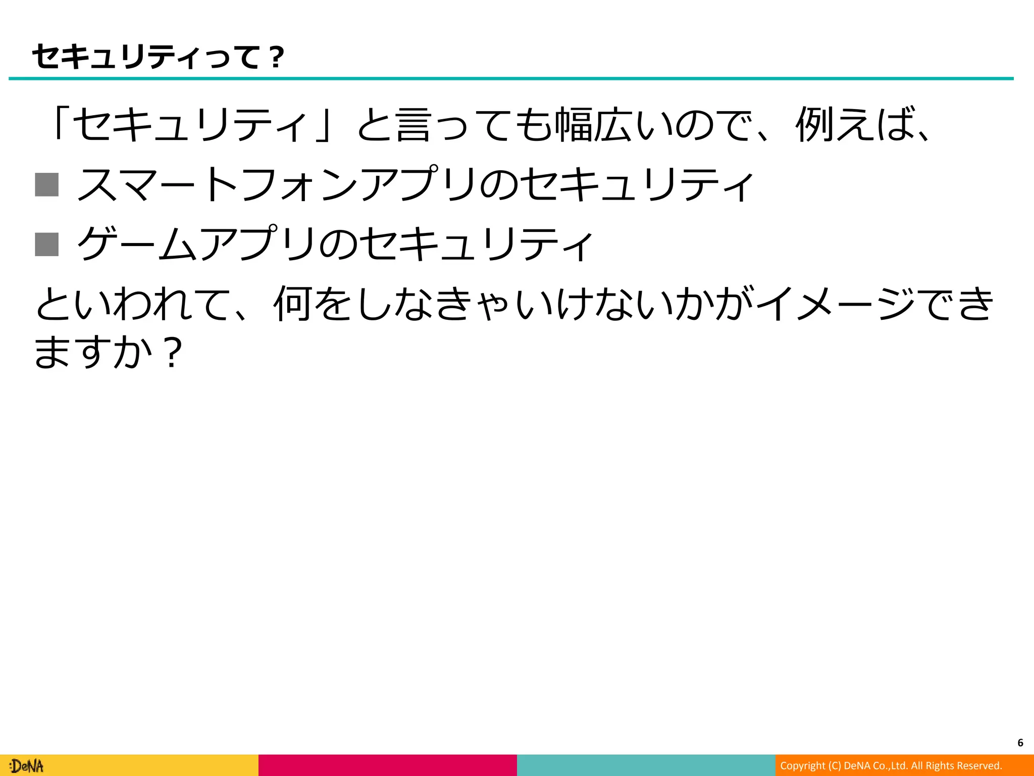 Copyright (C) DeNA Co.,Ltd. All Rights Reserved.
セキュリティって？
「セキュリティ」と言っても幅広いので、例えば、
 スマートフォンアプリのセキュリティ
 ゲームアプリのセキュリティ
といわれて、何をしなきゃいけないかがイメージでき
ますか？
6
 