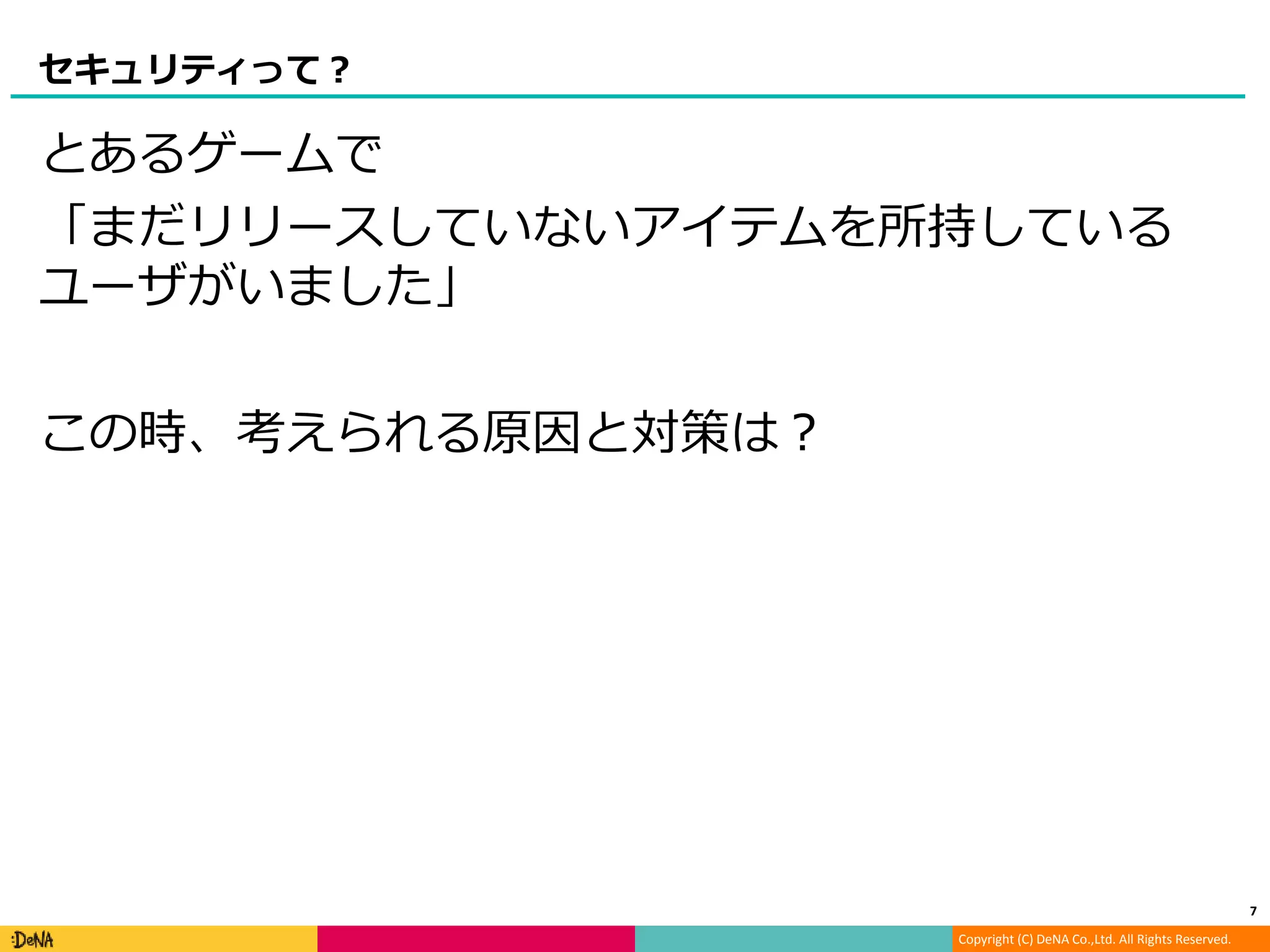 Copyright (C) DeNA Co.,Ltd. All Rights Reserved.
セキュリティって？
とあるゲームで
「まだリリースしていないアイテムを所持している
ユーザがいました」
この時、考えられる原因と対策は？
7
 