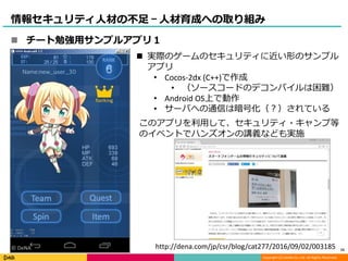 Copyright (C) DeNA Co.,Ltd. All Rights Reserved.
情報セキュリティ人材の不足 – 人材育成への取り組み
 実際のゲームのセキュリティに近い形のサンプル
アプリ
• Cocos-2dx (C++)で作成
• （ソースコードのデコンパイルは困難）
• Android OS上で動作
• サーバへの通信は暗号化（？）されている
このアプリを利用して、セキュリティ・キャンプ等
のイベントでハンズオンの講義なども実施
http://dena.com/jp/csr/blog/cat277/2016/09/02/003185© DeNA
 チート勉強用サンプルアプリ１
15
 