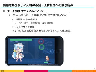 Copyright (C) DeNA Co.,Ltd. All Rights Reserved.
情報セキュリティ人材の不足 – 人材育成への取り組み
 チート勉強用サンプルアプリ2
 チートをしないと絶対にクリアできないゲーム
• HTML + JavaScript
⁃ ソースコードの閲覧、改変は簡単
• ブラウザ上で動作
→ CTF形式の 高校生向け セキュリティイベント用に作成
16
 