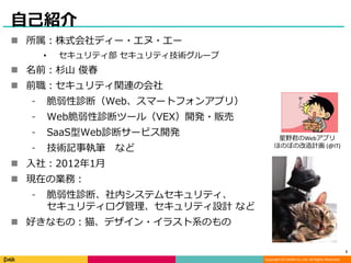 Copyright (C) DeNA Co.,Ltd. All Rights Reserved.
自己紹介
 所属：株式会社ディー・エヌ・エー
• セキュリティ部 セキュリティ技術グループ
 名前：杉山 俊春
 前職：セキュリティ関連の会社
⁃ 脆弱性診断（Web、スマートフォンアプリ）
⁃ Web脆弱性診断ツール（VEX）開発・販売
⁃ SaaS型Web診断サービス開発
⁃ 技術記事執筆 など
 入社：2012年1月
 現在の業務：
⁃ 脆弱性診断、社内システムセキュリティ、
セキュリティログ管理、セキュリティ設計 など
 好きなもの：猫、デザイン・イラスト系のもの
2
星野君のWebアプリ
ほのぼの改造計画 (@IT)
 