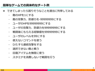 Copyright (C) DeNA Co.,Ltd. All Rights Reserved.
簡単なゲームでの具体的なチート例
 できてしまったら困りそうなことを適当に列挙してみる
⁃ 敵のHPを1にする
⁃ 敵の攻撃力、防御力を-99999999にする
⁃ ユーザのHPを99999999にする
⁃ ユーザの攻撃力、防御力を99999999にする
⁃ 戦闘後にもらえる経験値を99999999にする
⁃ ユーザのレベルを99にする
⁃ 使えないコマンドを使う
⁃ ひたすら連続攻撃をする
⁃ 選択できない敵と戦う
⁃ 回復アイテムを無限に使う
⁃ スタミナを消費しないで戦闘を行う
20
 