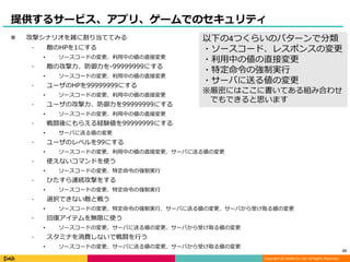 Copyright (C) DeNA Co.,Ltd. All Rights Reserved.
提供するサービス、アプリ、ゲームでのセキュリティ
 攻撃シナリオを雑に割り当ててみる
⁃ 敵のHPを1にする
• ソースコードの変更、利用中の値の直接変更
⁃ 敵の攻撃力、防御力を-99999999にする
• ソースコードの変更、利用中の値の直接変更
⁃ ユーザのHPを99999999にする
• ソースコードの変更、利用中の値の直接変更
⁃ ユーザの攻撃力、防御力を99999999にする
• ソースコードの変更、利用中の値の直接変更
⁃ 戦闘後にもらえる経験値を99999999にする
• サーバに送る値の変更
⁃ ユーザのレベルを99にする
• ソースコードの変更、利用中の値の直接変更、サーバに送る値の変更
⁃ 使えないコマンドを使う
• ソースコードの変更、特定命令の強制実行
⁃ ひたすら連続攻撃をする
• ソースコードの変更、特定命令の強制実行
⁃ 選択できない敵と戦う
• ソースコードの変更、特定命令の強制実行、サーバに送る値の変更、サーバから受け取る値の変更
⁃ 回復アイテムを無限に使う
• ソースコードの変更、サーバに送る値の変更、サーバから受け取る値の変更
⁃ スタミナを消費しないで戦闘を行う
• ソースコードの変更、サーバに送る値の変更、サーバから受け取る値の変更
23
以下の4つくらいのパターンで分類
・ソースコード、レスポンスの変更
・利用中の値の直接変更
・特定命令の強制実行
・サーバに送る値の変更
※厳密にはここに書いてある組み合わせ
でもできると思います
 