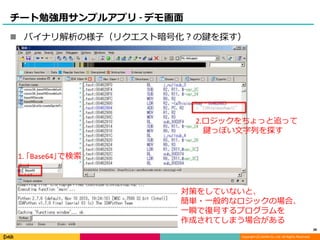Copyright (C) DeNA Co.,Ltd. All Rights Reserved.
チート勉強用サンプルアプリ - デモ画面
 バイナリ解析の様子（リクエスト暗号化？の鍵を探す）
対策をしていないと、
簡単・一般的なロジックの場合、
一瞬で復号するプログラムを
作成されてしまう場合がある
1. ｢Base64｣で検索
2.ロジックをちょっと追って
鍵っぽい文字列を探す
38
 
