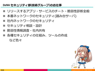 Copyright (C) DeNA Co.,Ltd. All Rights Reserved.
DeNA セキュリティ部(技術グループ)のお仕事
 リリースするアプリ・サービスのチート・脆弱性診断全般
 本番ネットワークのセキュリティ(踏み台サーバ)
 社内ネットワークのセキュリティ
 セキュリティ相談・設計
 脆弱性情報調査・社内共有
 各種セキュリティの仕組み、ツールの作成
など色々
4
 