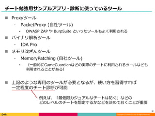 Copyright (C) DeNA Co.,Ltd. All Rights Reserved.
チート勉強用サンプルアプリ - 診断に使っているツール
 Proxyツール
⁃ PacketProxy (自社ツール)
• OWASP ZAP や BurpSuite といったツールもよく利用される
 バイナリ解析ツール
⁃ IDA Pro
 メモリ改ざんツール
⁃ MemoryPatching (自社ツール)
• （一般的にGameGuardianなどの実際のチートに利用されるツールなども
利用されることがある）
 上記のような専用のツールが必要となるが、使い方を習得すれば
一定程度のチート診断が可能
42
例えば、「最低限カジュアルなチートは防ぐ」などの
どのレベルのチートを想定するかなどを決めておくことが重要
 