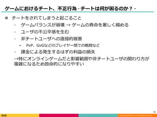Copyright (C) DeNA Co.,Ltd. All Rights Reserved.
ゲームにおけるチート、不正行為 - チートは何が困るのか？ -
 チートをされてしまうと起こること
⁃ ゲームバランスが崩壊 → ゲームの寿命を著しく縮める
⁃ ユーザの不公平感を生む
⁃ 非チートユーザへの直接的被害
• PvP、GvGなどのプレイヤー間での戦闘など
⁃ 課金による発生するはずの利益の損失
→特にオンラインゲームだと影響範囲や非チートユーザの関わり方が
複雑になるため致命的になりやすい
43
 