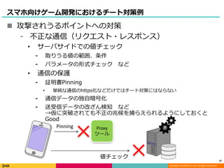Copyright (C) DeNA Co.,Ltd. All Rights Reserved.
スマホ向けゲーム開発におけるチート対策例
 攻撃されうるポイントへの対策
⁃ 不正な通信（リクエスト・レスポンス）
• サーバサイドでの値チェック
⁃ 取りうる値の範囲、条件
⁃ パラメータの形式チェック など
• 通信の保護
⁃ 証明書Pinning
• 単純な通信のhttps化などだけではチート対策にはならない
⁃ 通信データの独自暗号化
⁃ 送受信データの改ざん検知 など
→仮に突破されても不正の兆候を捕らえられるようにしておくと
Good
47
Proxy
ツール
Pinning
値チェック
 