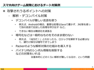 Copyright (C) DeNA Co.,Ltd. All Rights Reserved.
スマホ向けゲーム開発におけるチート対策例
 攻撃されうるポイントへの対策
⁃ 解析・デコンパイル対策
• デコンパイルが難しい言語を使う
⁃ 例えば、Androidの場合、重要な処理はJavaで書かず、JNI等を使っ
て別の言語で記述した処理を呼び出す など。
⁃ できない場合は難読化を頑張る
• 暗号化などは一般的なものをそのまま使わない
⁃ 例えば、「AESだ！」とわかったら、ロジックを解析する必要はな
く、鍵だけ探せば復号できてしまう
• Packerのような解析対策の仕組みを導入する
• バイナリ内のシンボル情報を削除する
などの対策をいれる
49
※基本的にどのくらい解析が難しくなるか、という問題
 
