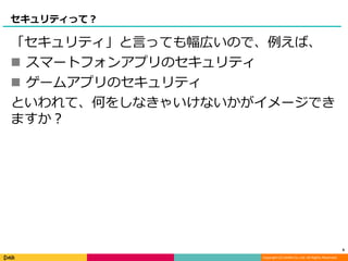 Copyright (C) DeNA Co.,Ltd. All Rights Reserved.
セキュリティって？
「セキュリティ」と言っても幅広いので、例えば、
 スマートフォンアプリのセキュリティ
 ゲームアプリのセキュリティ
といわれて、何をしなきゃいけないかがイメージでき
ますか？
6
 