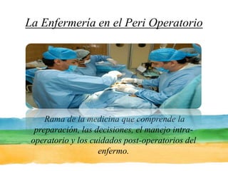La Enfermería en el Peri Operatorio  Rama de la medicina que comprende la preparación, las decisiones, el manejo intra-operatorio y los cuidados post-operatorios del enfermo. 