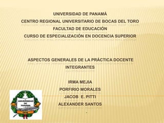 Universidad de PanamáCentro Regional Universitario de Bocas del ToroFacultad de EDUCACIÓNCurso de Especialización en Docencia Superior ASPECTOS GENERALES DE LA PRÁCTICA DOCENTEINTEGRANTESIRMA MEJIAPORFIRIO MORALESJACOB  E. PITTIALEXANDER SANTOS .  