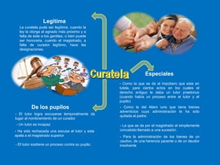 De los pupilos
Especiales
- El tutor logra excusarse temporalmente da
lugar al nombramiento de un curador
- Ha sido rechazada una excusa al tutor y este
apela a el magistrado superior
- El tutor sostiene un proceso contra su pupilo.
- Un tutor es incapaz
- Como la que se da al impúbero que esta en
tutela, para ciertos actos en los cuales el
derecho antiguo le daba un tutor praetorius
(cuando había un proceso entre el tutor y el
pupilo)
- Como la del Alieni iuris que tiene bienes
adventicios cuya administración le ha sido
quitada al padre.
- La que se da por el magistrado al simplemente
concebido llamado a una sucesión.
- Para la administración de los bienes de un
cautivo, de una herencia yacente o de un deudor
insolvente
La curatela pude ser legítima, cuando la
ley la otorga al agnado más próximo y a
falta de éste a los gentiles; o bien puede
ser honoraria, cuando el magistrado, a
falta de curador legítimo, hace las
designaciones.
Legítima
 