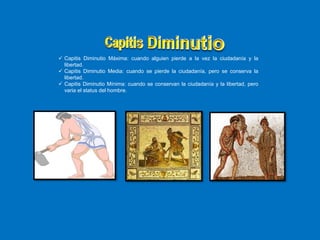  Capitis Diminutio Máxima: cuando alguien pierde a la vez la ciudadanía y la
libertad.
 Capitis Diminutio Media: cuando se pierde la ciudadanía, pero se conserva la
libertad.
 Capitis Diminutio Mínima: cuando se conservan la ciudadanía y la libertad, pero
varia el status del hombre.
 