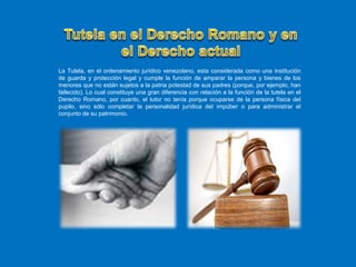 La Tutela, en el ordenamiento jurídico venezolano, esta considerada como una institución
de guarda y protección legal y cumple la función de amparar la persona y bienes de los
menores que no están sujetos a la patria potestad de sus padres (porque, por ejemplo, han
fallecido). Lo cual constituye una gran diferencia con relación a la función de la tutela en el
Derecho Romano, por cuanto, el tutor no tenía porque ocuparse de la persona física del
pupilo, sino sólo completar la personalidad jurídica del impúber o para administrar el
conjunto de su patrimonio.
 