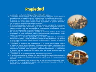  La propiedad es el señorío más general que existe sobre la cosa.
 La propiedad procura ventajas a su titular, quien, no sólo usa y goza la cosa, sino que
abusa y dispone de ella a voluntad, por estar sometida, exclusivamente, a su poder.
 EI señorío no requiere que el titular del derecho esté en contacto inmediato y
permanente con la cosa, sino que es suficiente la posibilidad de ejercerlo libremente,
con lo cual dicho derecho conserva toda su plenitud.
 El derecho de propiedad se ejerce sobre una cosa corpórea o tangible. No tiene validez
en relación con las cosas incorporales, pues éstas no pueden entregarse, poseerse o
constituir dominio. Sólo son susceptibles de cuasi-posesión, cuasi-tradition y cuasi
dominio, aun cuando ellas forman parte del patrimonio.
 Sin embargo, el derecho justinianeo permitió la propiedad, también de las cosas
incorporales, en razón, justamente, de su susceptibilidad de cuasi-posesión o cuasi-
tradition, los cuales eran medios de trasmisión de derechos.
 La propiedad es un derecho. Esto significa, que al titular del derecho de propiedad le
asiste un título jurídico. Este es el fenómeno concreto en el cual descansa y se legitima
el derecho y el cual invoca el titular cuando, por perturbación o despojo, se le lesiona
en su derecho.
 La propiedad es el derecho real por excelencia. Es un vínculo directo entre el sujeto y
el objeto. Se ejercita sin consideración a personas determinadas. La sociedad debe
respetar el ejercicio legítimo de ese derecho, por lo que todos los miembros de la
sociedad, sin excepción, están obligados a abstenerse de perturbarlo. Es considerado
el derecho real por excelencia por cuanto todos los demás derechos reales se
subordinan a él.
 La propiedad es, de los derechos reales, el más antiguo y conocido.
 EI derecho de propiedad se defiende, con la actio reivindicatio (acción reivindicatoria) o
acción real, que permite al propietario perseguir y exigir la cosa, de manos de quien se
encuentre.
 Se define a la propiedad como el derecho real de usar, gozar y disponer de las cosas,
de las cuales se es propietario, sujeto a las restricciones impuestas por la ley y
defendible por la acción reivindicatoria.
 