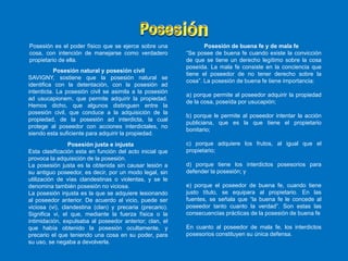 Posesión natural y posesión civil
SAVIGNY, sostiene que la posesión natural se
identifica con la detentación, con la posesión ad
interdicta. La posesión civil se asimila a la posesión
ad usucapionem, que permite adquirir la propiedad.
Hemos dicho, que algunos distinguen entre la
posesión civil, que conduce a la adquisición de la
propiedad, de la posesión ad interdicta, la cual
protege al poseedor con acciones interdictales, no
siendo esta suficiente para adquirir la propiedad.
Posesión justa e injusta
Esta clasificación esta en función del acto inicial que
provoca la adquisición de la posesión.
La posesión justa es la obtenida sin causar lesión a
su antiguo poseedor, es decir, por un modo legal, sin
utilización de vías clandestinas o violentas, y se le
denomina también posesión no viciosa.
La posesión injusta es la que se adquiere lesionando
al poseedor anterior. De acuerdo al vicio, puede ser
viciosa (vi), clandestina (clan) y precaria (precario).
Significa vi, el que, mediante la fuerza física o la
intimidación, expulsaba al poseedor anterior; clan, el
que había obtenido la posesión ocultamente, y
precario el que teniendo una cosa en su poder, para
su uso, se negaba a devolverla.
Posesión es el poder físico que se ejerce sobre una
cosa, con intención de manejarse como verdadero
propietario de ella.
Posesión de buena fe y de mala fe
“Se posee de buena fe cuando existe la convicción
de que se tiene un derecho legítimo sobre la cosa
poseída. La mala fe consiste en la conciencia que
tiene el poseedor de no tener derecho sobre la
cosa”. La posesión de buena fe tiene importancia:
a) porque permite al poseedor adquirir la propiedad
de la cosa, poseída por usucapión;
b) porque le permite al poseedor intentar la acción
publiciana, que es la que tiene el propietario
bonitario;
c) porque adquiere los frutos, al igual que el
propietario;
d) porque tiene los interdictos posesorios para
defender la posesión; y
e) porque el poseedor de buena fe, cuando tiene
justo título, se equipara al propietario. En las
fuentes, se señala que “la buena fe le concede al
poseedor tanto cuanto la verdad”. Son estas las
consecuencias prácticas de la posesión de buena fe
En cuanto al poseedor de mala fe, los interdictos
posesorios constituyen su única defensa.
 