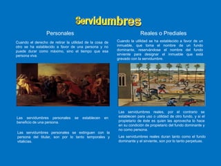 Personales Reales o Prediales
Cuando el derecho de retirar la utilidad de la cosa de
otro se ha establecido a favor de una persona y no
puede durar como máximo, sino el tiempo que esa
persona viva.
Cuando la utilidad se ha establecido a favor de un
inmueble, que toma el nombre de un fundo
dominante, reservándose el nombre del fundo
sirviente para designar el inmueble que está
gravado con la servidumbre.
Las servidumbres personales se establecen en
beneficio de una persona.
Las servidumbres personales se extinguen con la
persona del titular, son por lo tanto temporales y
vitalicias.
Las servidumbres reales, por el contrario se
establecen para uso o utilidad de otro fundo, y si el
propietario de éste es quien las aprovecha lo hace
en su condición de propietario del fundo dominante y
no como persona.
Las servidumbres reales duran tanto como el fundo
dominante y el sirviente, son por lo tanto perpetuas.
 